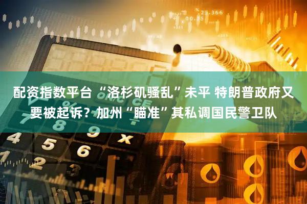 配资指数平台 “洛杉矶骚乱”未平 特朗普政府又要被起诉？加州“瞄准”其私调国民警卫队