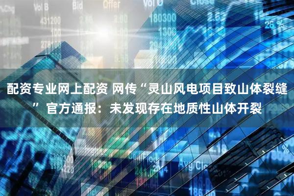 配资专业网上配资 网传“灵山风电项目致山体裂缝” 官方通报：未发现存在地质性山体开裂