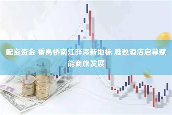 配资资金 番禺桥南江畔添新地标 雅致酒店启幕赋能商旅发展