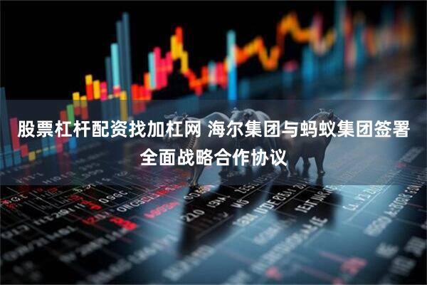 股票杠杆配资找加杠网 海尔集团与蚂蚁集团签署全面战略合作协议
