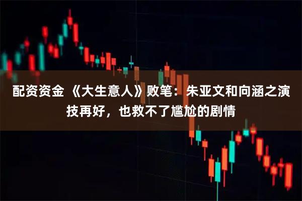 配资资金 《大生意人》败笔：朱亚文和向涵之演技再好，也救不了尴尬的剧情